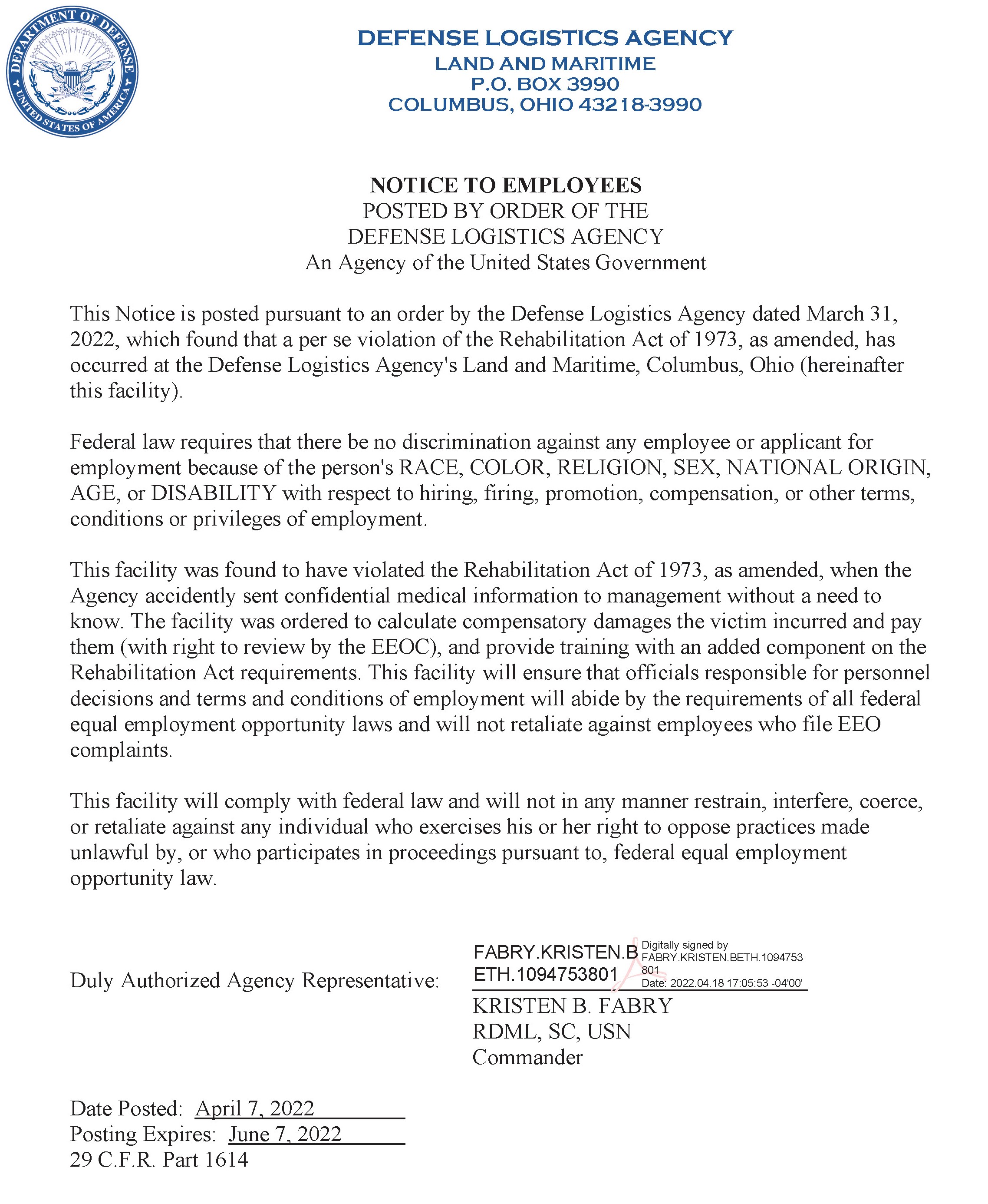 NOTICE TO EMPLOYEES POSTED BY ORDER OF THE DEFENSE LOGISTICS AGENCY An Agency of the United States Government This Notice is posted pursuant to an order by the Defense Logistics Agency dated March 31, 2022, which found that a per se violation of the Rehabilitation Act of 1973, as amended, has occurred at the Defense Logistics Agency's Land and Maritime, Columbus, Ohio (hereinafter this facility). Federal law requires that there be no discrimination against any employee or applicant for employment because of the person's RACE, COLOR, RELIGION, SEX, NATIONAL ORIGIN, AGE, or DISABILITY with respect to hiring, firing, promotion, compensation, or other terms, conditions or privileges of employment. This facility was found to have violated the Rehabilitation Act of 1973, as amended, when the Agency accidently sent confidential medical information to management without a need to know. The facility was ordered to calculate compensatory damages the victim incurred and pay them (with right to review by the EEOC), and provide training with an added component on the Rehabilitation Act requirements. This facility will ensure that officials responsible for personnel decisions and terms and conditions of employment will abide by the requirements of all federal equal employment opportunity laws and will not retaliate against employees who file EEO complaints. This facility will comply with federal law and will not in any manner restrain, interfere, coerce, or retaliate against any individual who exercises his or her right to oppose practices made unlawful by, or who participates in proceedings pursuant to, federal equal employment opportunity law. Duly Authorized Agency Representative: KRISTEN B. FABRY RDML, SC, USN Commander Date Posted: April 7, 2022 Posting Expires: June 7, 2022 29 C.F.R. Part 1614 FABRY.KRISTEN.B ETH.1094753801 Digitally signed by FABRY.KRISTEN.BETH.1094753 801 Date: 2022.04.18 17:05:53 -04'00